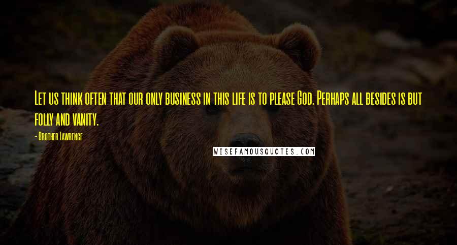 Brother Lawrence Quotes: Let us think often that our only business in this life is to please God. Perhaps all besides is but folly and vanity.