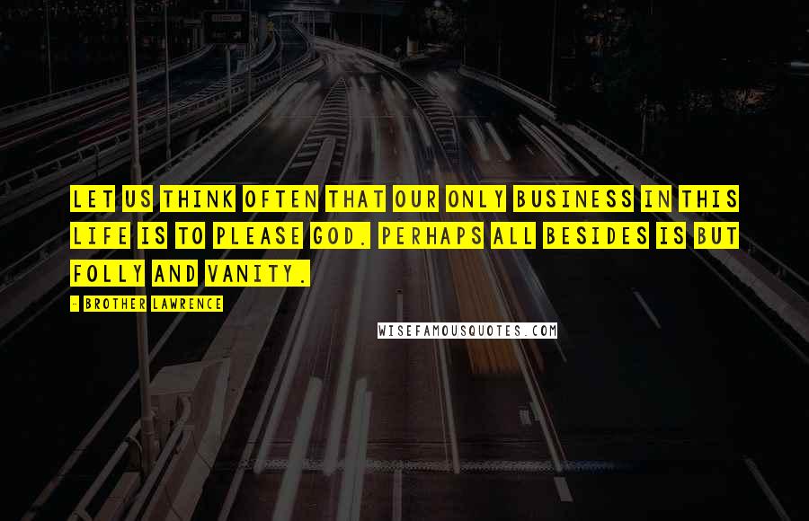 Brother Lawrence Quotes: Let us think often that our only business in this life is to please God. Perhaps all besides is but folly and vanity.