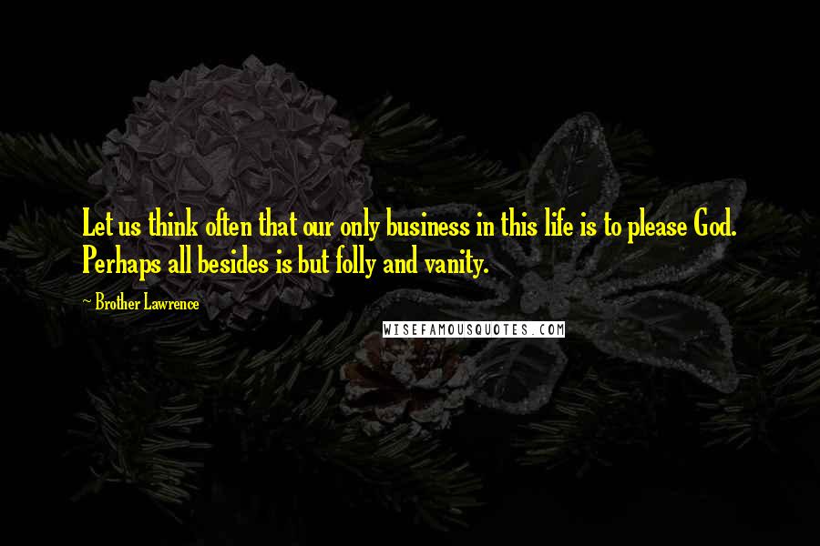 Brother Lawrence Quotes: Let us think often that our only business in this life is to please God. Perhaps all besides is but folly and vanity.