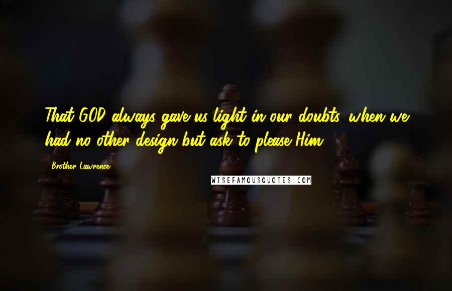 Brother Lawrence Quotes: That GOD always gave us light in our doubts, when we had no other design but ask to please Him.