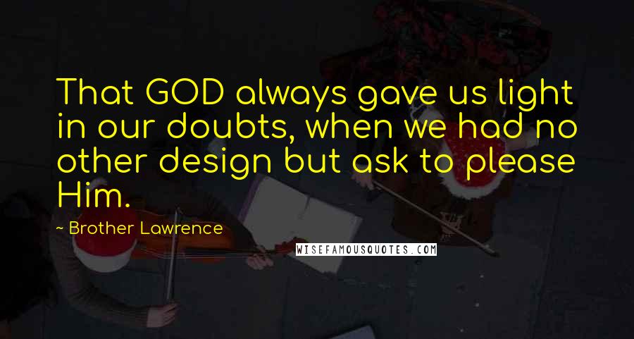 Brother Lawrence Quotes: That GOD always gave us light in our doubts, when we had no other design but ask to please Him.