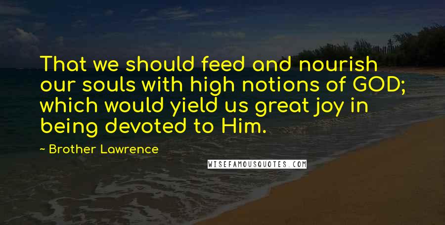 Brother Lawrence Quotes: That we should feed and nourish our souls with high notions of GOD; which would yield us great joy in being devoted to Him.