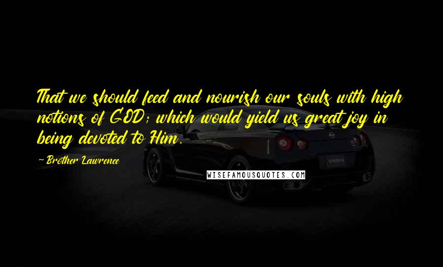 Brother Lawrence Quotes: That we should feed and nourish our souls with high notions of GOD; which would yield us great joy in being devoted to Him.