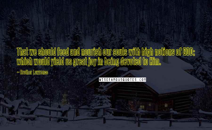 Brother Lawrence Quotes: That we should feed and nourish our souls with high notions of GOD; which would yield us great joy in being devoted to Him.