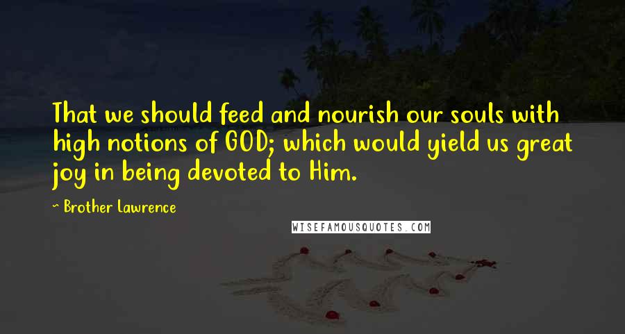 Brother Lawrence Quotes: That we should feed and nourish our souls with high notions of GOD; which would yield us great joy in being devoted to Him.