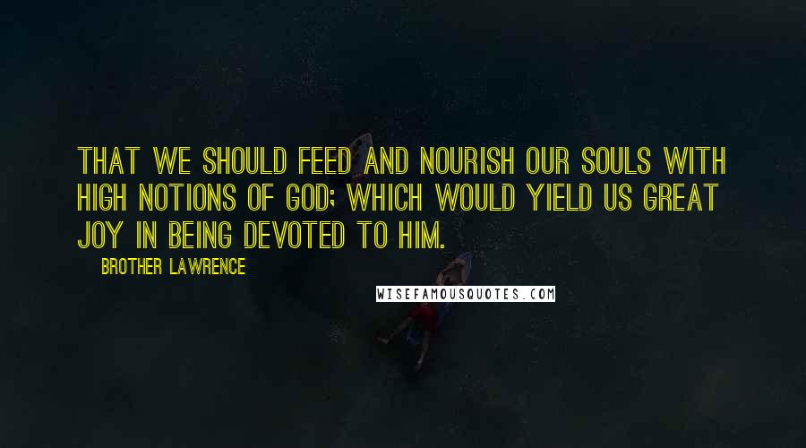 Brother Lawrence Quotes: That we should feed and nourish our souls with high notions of GOD; which would yield us great joy in being devoted to Him.