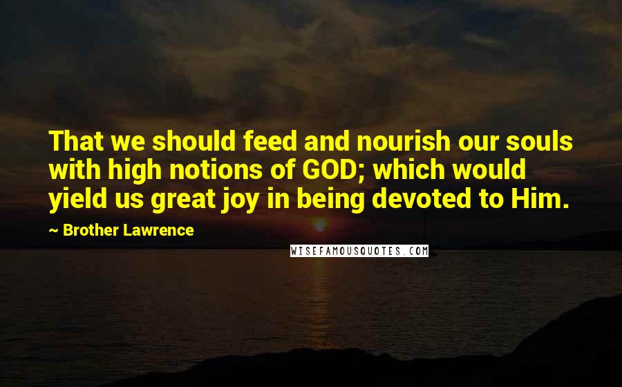 Brother Lawrence Quotes: That we should feed and nourish our souls with high notions of GOD; which would yield us great joy in being devoted to Him.
