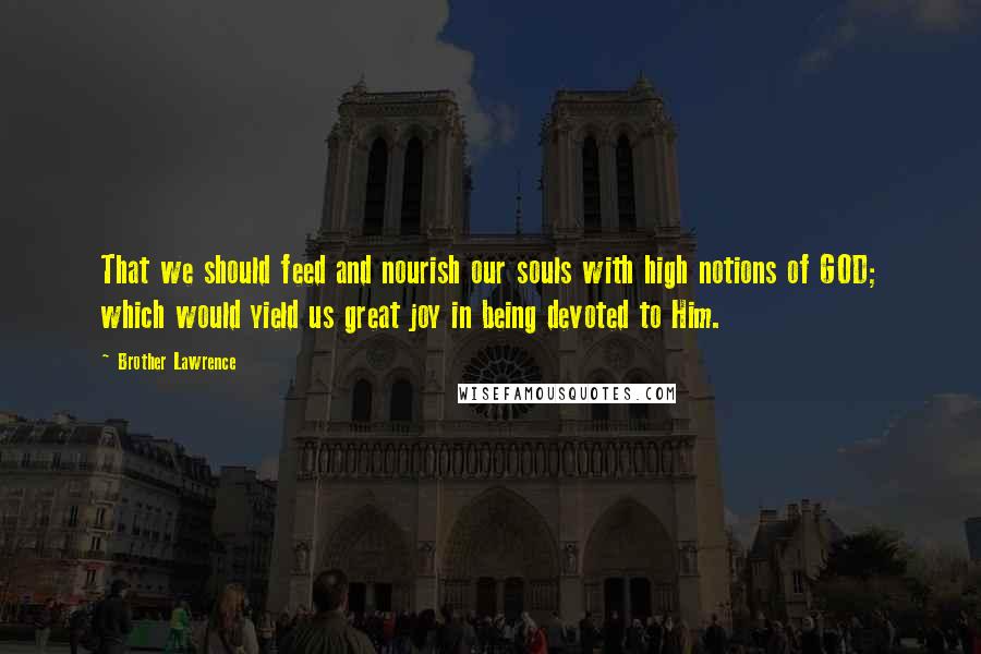 Brother Lawrence Quotes: That we should feed and nourish our souls with high notions of GOD; which would yield us great joy in being devoted to Him.