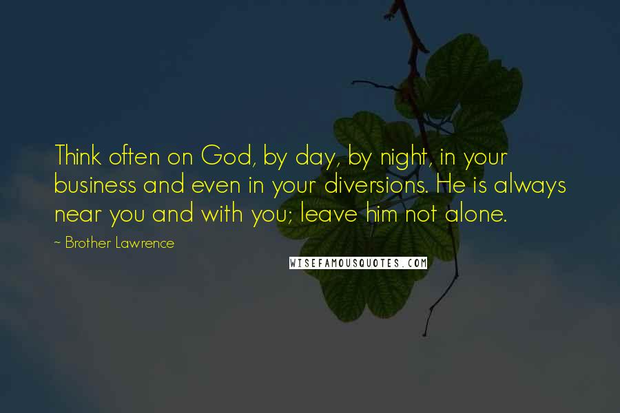 Brother Lawrence Quotes: Think often on God, by day, by night, in your business and even in your diversions. He is always near you and with you; leave him not alone.
