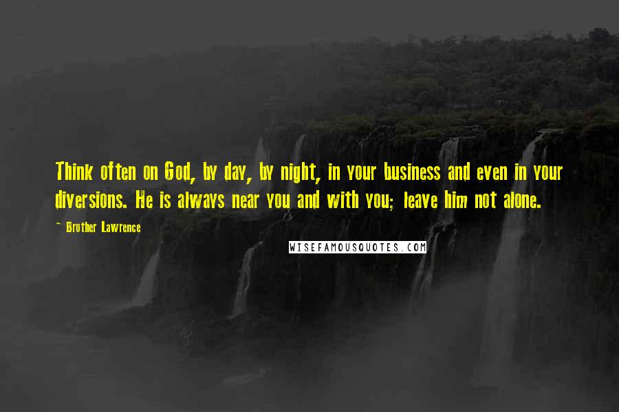 Brother Lawrence Quotes: Think often on God, by day, by night, in your business and even in your diversions. He is always near you and with you; leave him not alone.