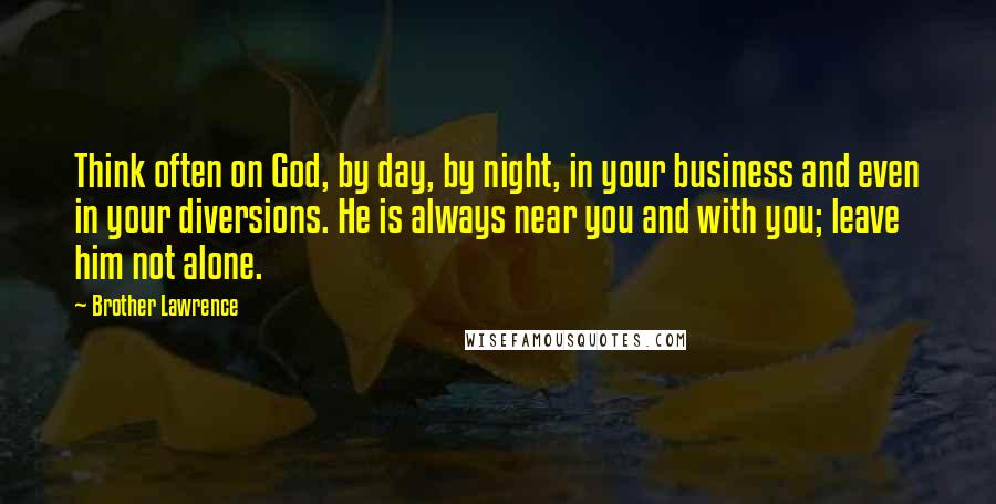 Brother Lawrence Quotes: Think often on God, by day, by night, in your business and even in your diversions. He is always near you and with you; leave him not alone.