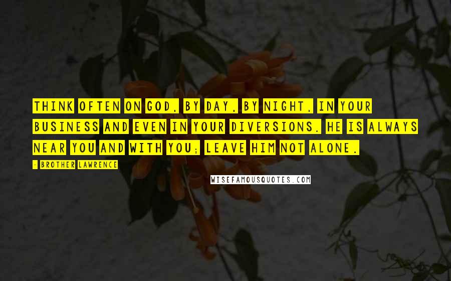 Brother Lawrence Quotes: Think often on God, by day, by night, in your business and even in your diversions. He is always near you and with you; leave him not alone.