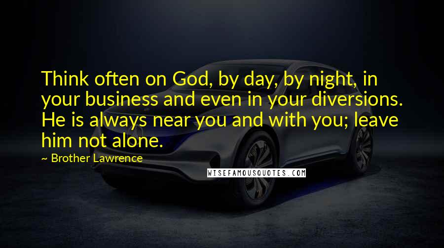 Brother Lawrence Quotes: Think often on God, by day, by night, in your business and even in your diversions. He is always near you and with you; leave him not alone.