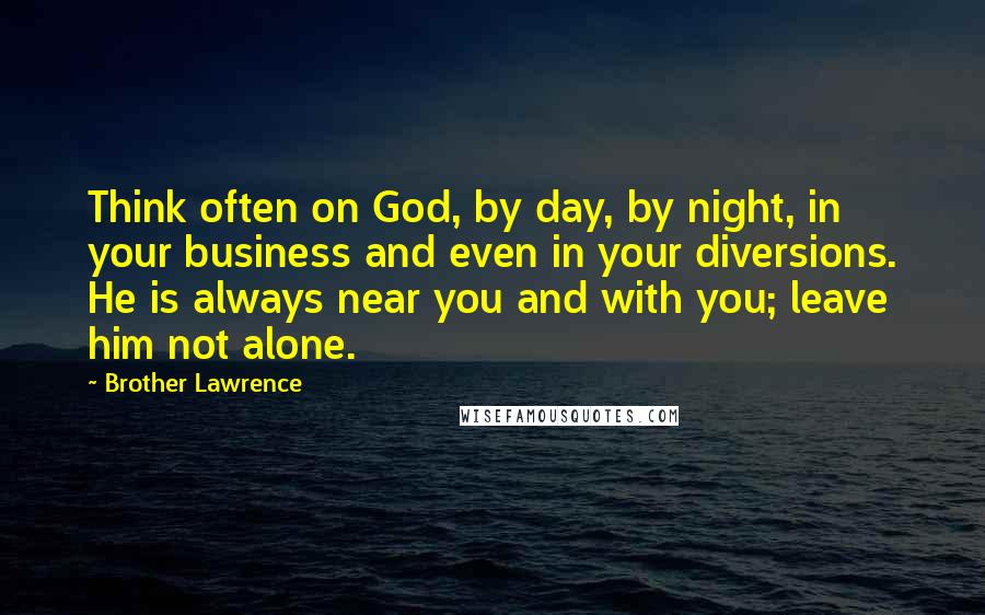 Brother Lawrence Quotes: Think often on God, by day, by night, in your business and even in your diversions. He is always near you and with you; leave him not alone.