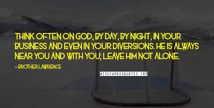 Brother Lawrence Quotes: Think often on God, by day, by night, in your business and even in your diversions. He is always near you and with you; leave him not alone.