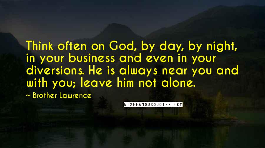 Brother Lawrence Quotes: Think often on God, by day, by night, in your business and even in your diversions. He is always near you and with you; leave him not alone.