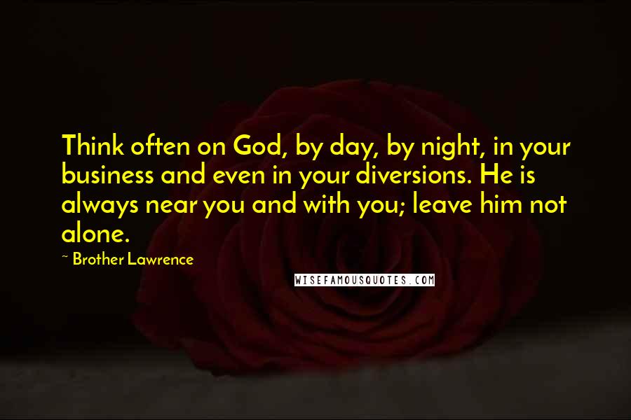 Brother Lawrence Quotes: Think often on God, by day, by night, in your business and even in your diversions. He is always near you and with you; leave him not alone.