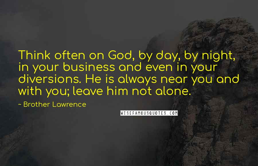 Brother Lawrence Quotes: Think often on God, by day, by night, in your business and even in your diversions. He is always near you and with you; leave him not alone.