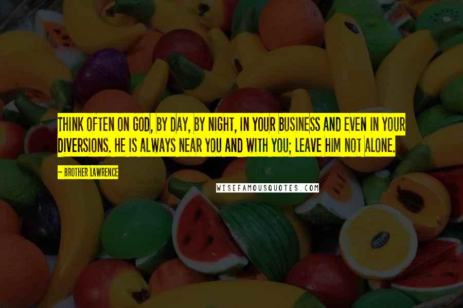Brother Lawrence Quotes: Think often on God, by day, by night, in your business and even in your diversions. He is always near you and with you; leave him not alone.