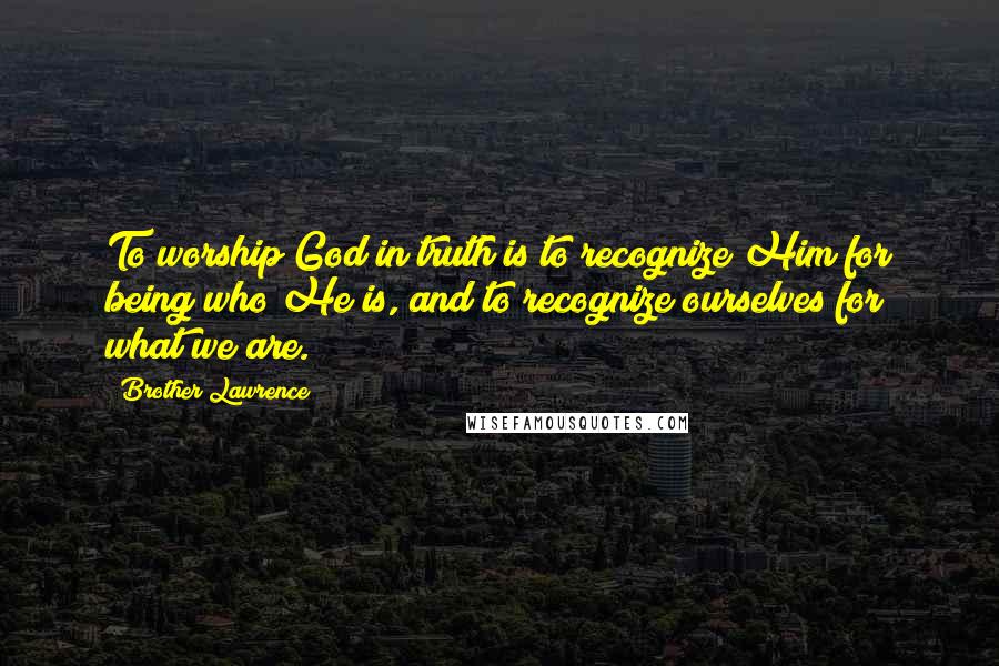 Brother Lawrence Quotes: To worship God in truth is to recognize Him for being who He is, and to recognize ourselves for what we are.