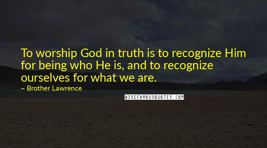 Brother Lawrence Quotes: To worship God in truth is to recognize Him for being who He is, and to recognize ourselves for what we are.