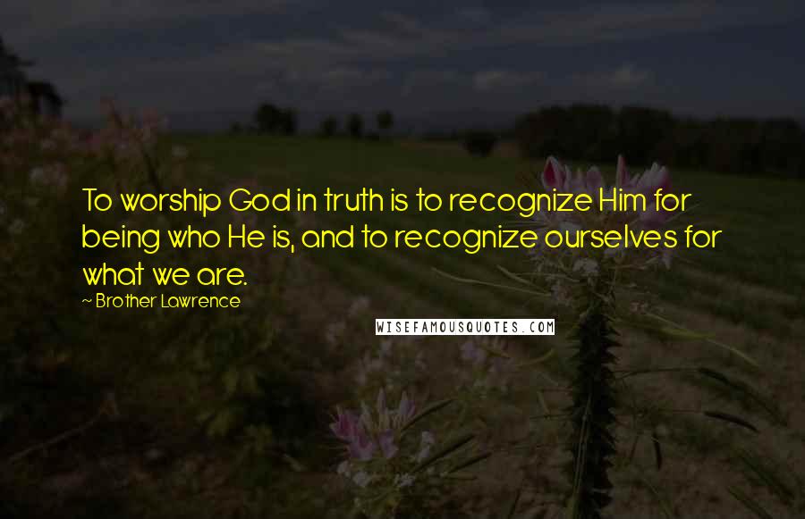 Brother Lawrence Quotes: To worship God in truth is to recognize Him for being who He is, and to recognize ourselves for what we are.