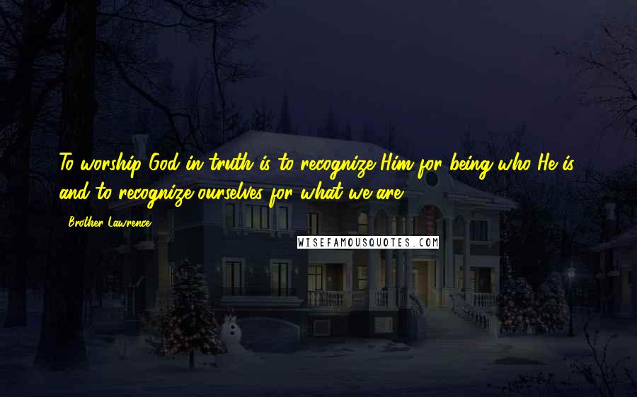 Brother Lawrence Quotes: To worship God in truth is to recognize Him for being who He is, and to recognize ourselves for what we are.
