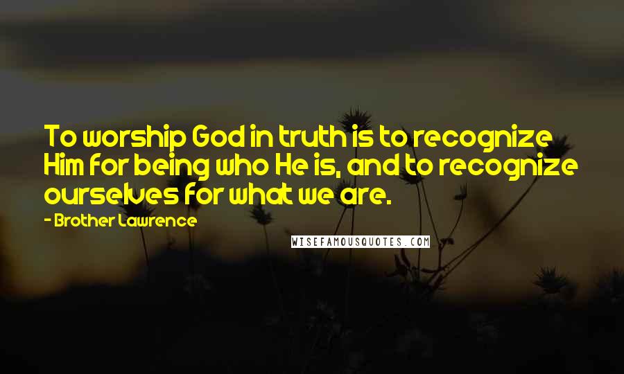 Brother Lawrence Quotes: To worship God in truth is to recognize Him for being who He is, and to recognize ourselves for what we are.
