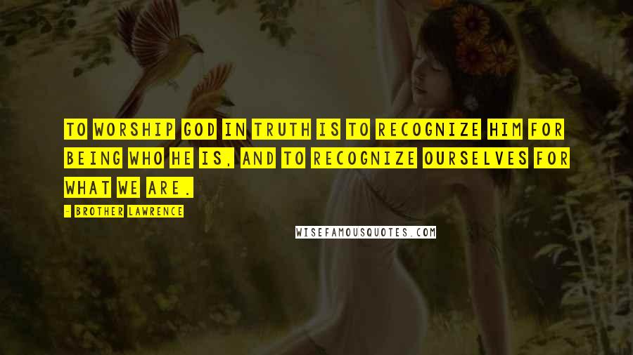 Brother Lawrence Quotes: To worship God in truth is to recognize Him for being who He is, and to recognize ourselves for what we are.