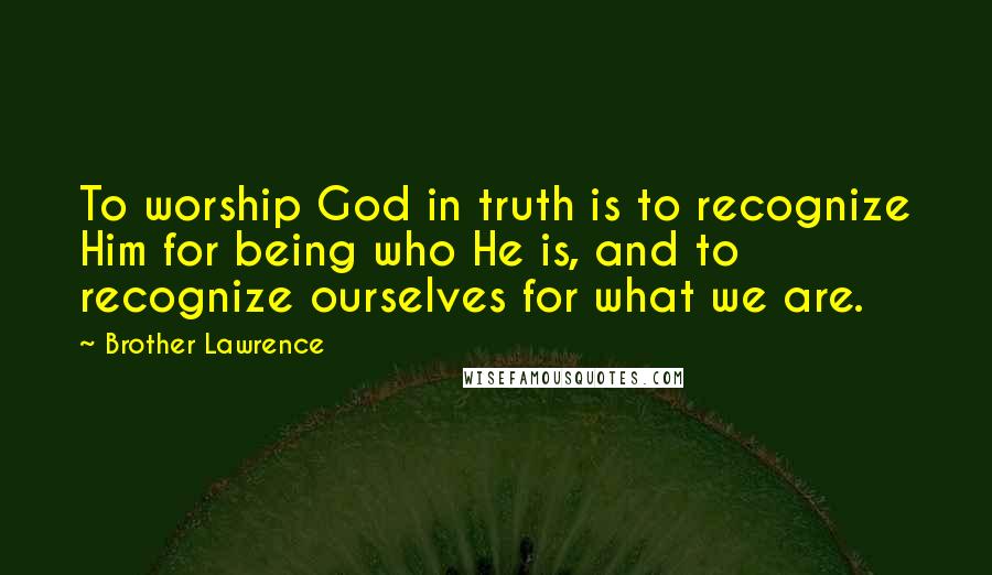 Brother Lawrence Quotes: To worship God in truth is to recognize Him for being who He is, and to recognize ourselves for what we are.