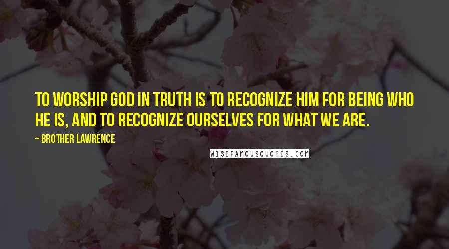 Brother Lawrence Quotes: To worship God in truth is to recognize Him for being who He is, and to recognize ourselves for what we are.