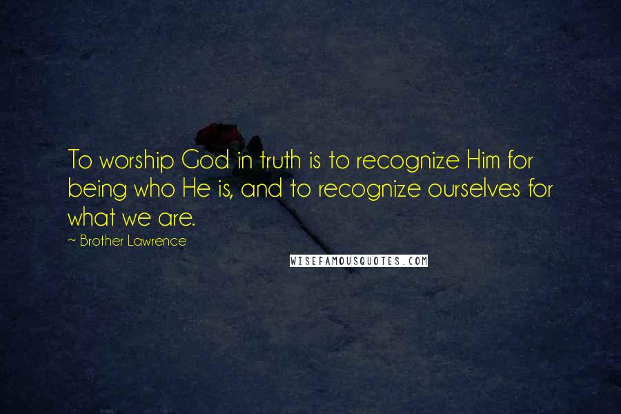 Brother Lawrence Quotes: To worship God in truth is to recognize Him for being who He is, and to recognize ourselves for what we are.