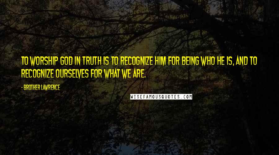 Brother Lawrence Quotes: To worship God in truth is to recognize Him for being who He is, and to recognize ourselves for what we are.