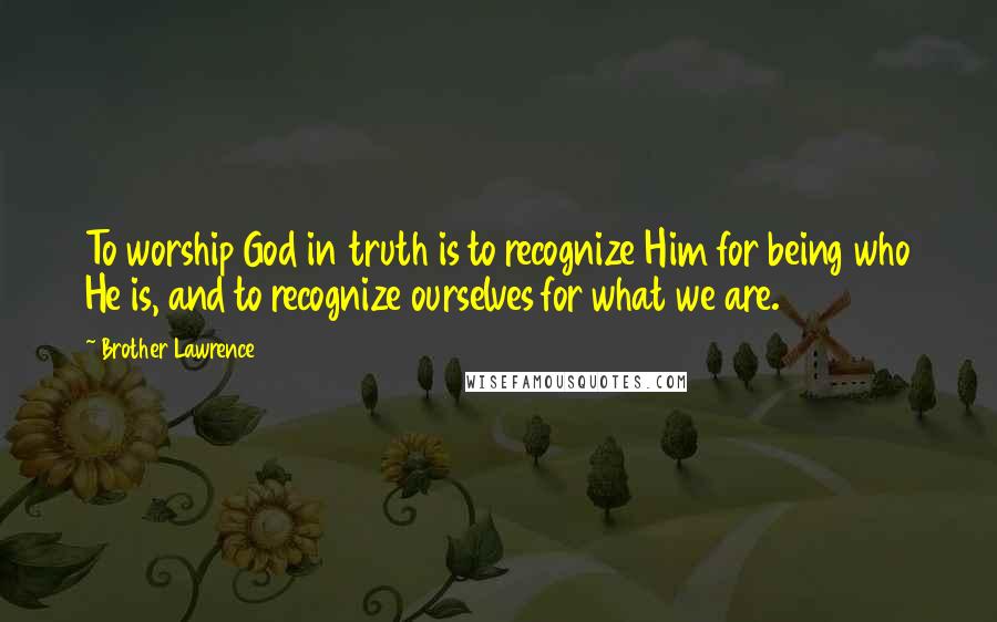 Brother Lawrence Quotes: To worship God in truth is to recognize Him for being who He is, and to recognize ourselves for what we are.