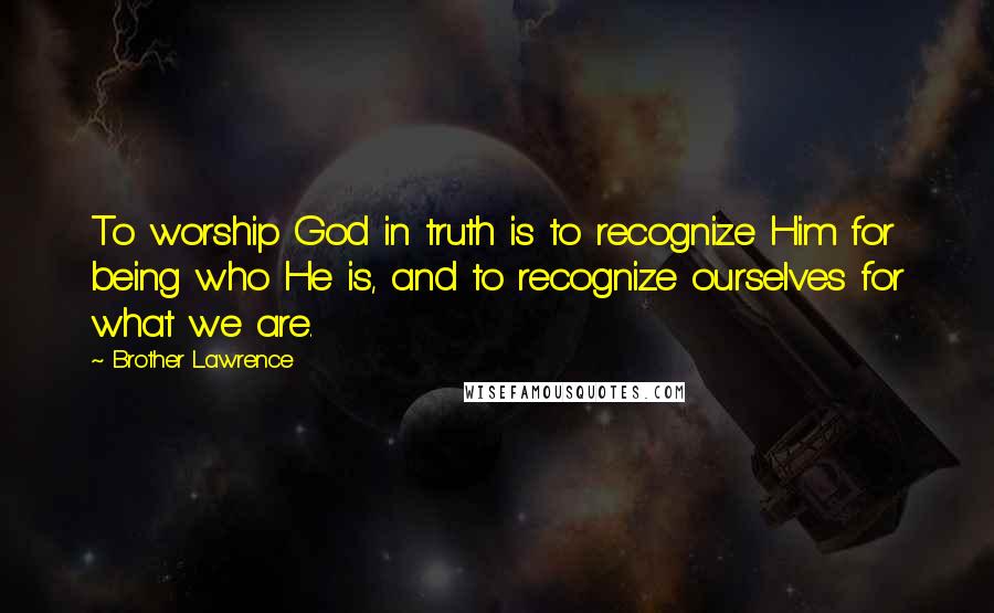 Brother Lawrence Quotes: To worship God in truth is to recognize Him for being who He is, and to recognize ourselves for what we are.