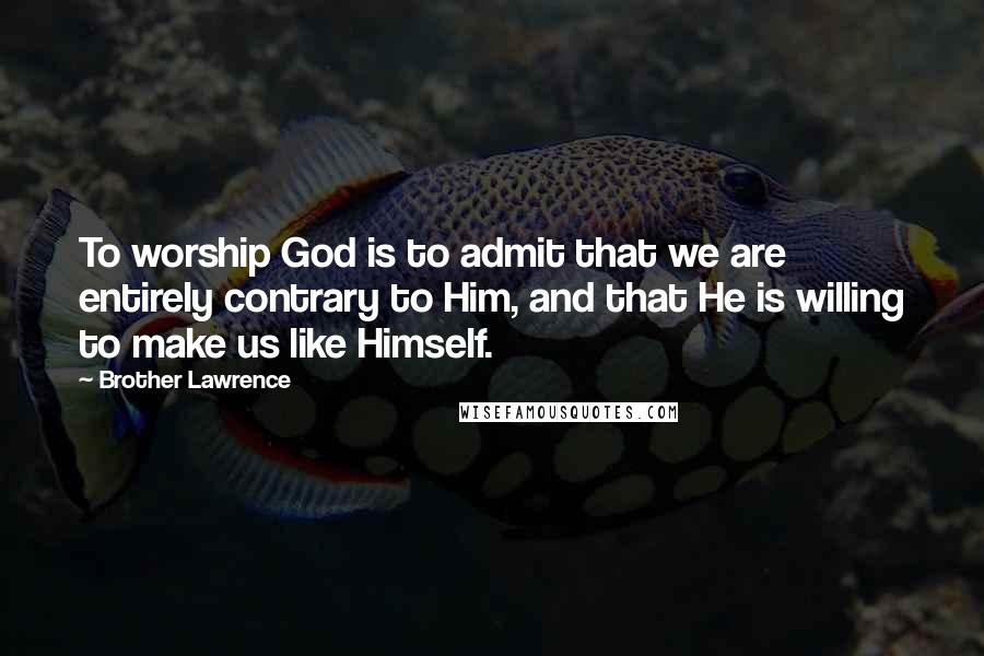 Brother Lawrence Quotes: To worship God is to admit that we are entirely contrary to Him, and that He is willing to make us like Himself.