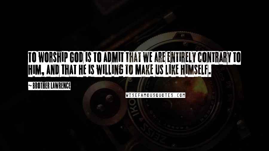 Brother Lawrence Quotes: To worship God is to admit that we are entirely contrary to Him, and that He is willing to make us like Himself.