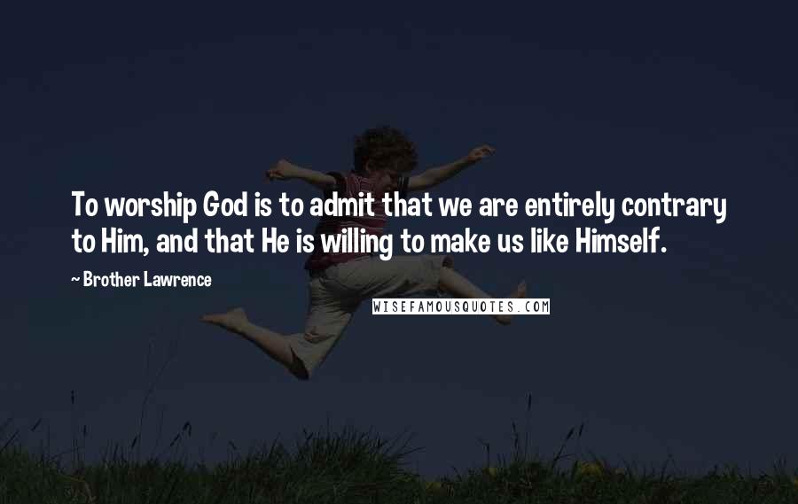 Brother Lawrence Quotes: To worship God is to admit that we are entirely contrary to Him, and that He is willing to make us like Himself.