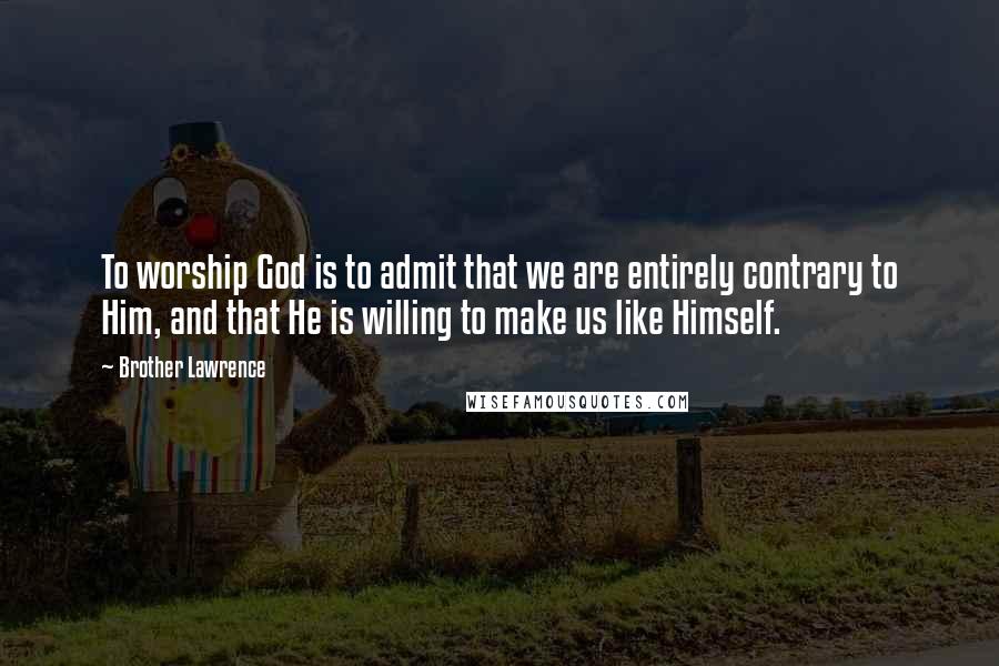 Brother Lawrence Quotes: To worship God is to admit that we are entirely contrary to Him, and that He is willing to make us like Himself.