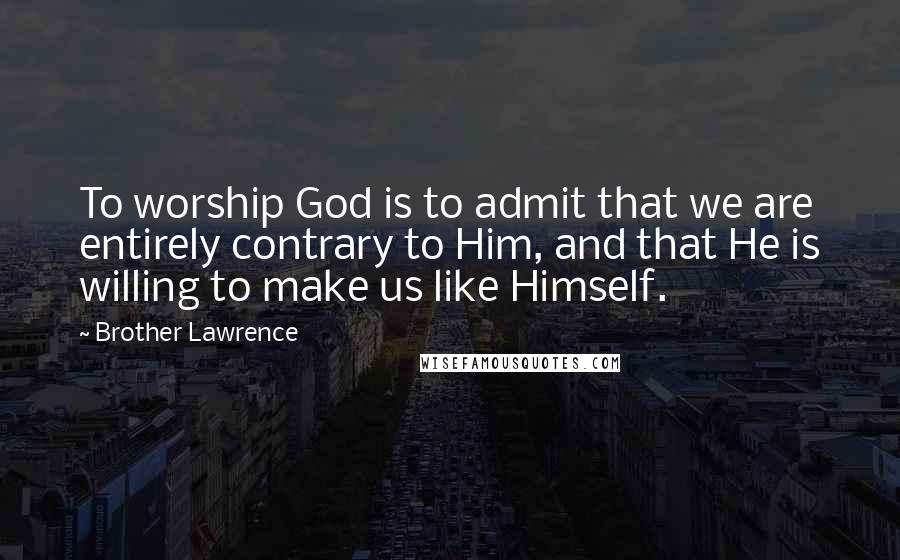 Brother Lawrence Quotes: To worship God is to admit that we are entirely contrary to Him, and that He is willing to make us like Himself.