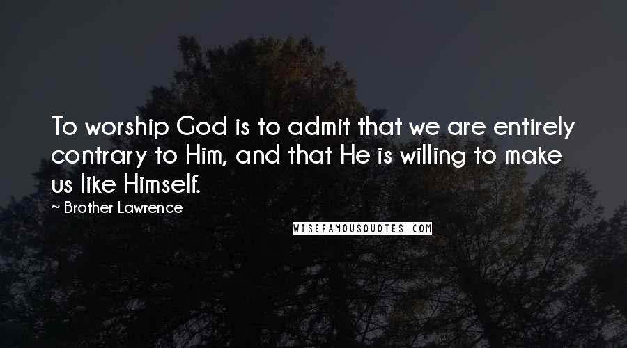 Brother Lawrence Quotes: To worship God is to admit that we are entirely contrary to Him, and that He is willing to make us like Himself.