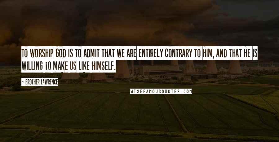 Brother Lawrence Quotes: To worship God is to admit that we are entirely contrary to Him, and that He is willing to make us like Himself.