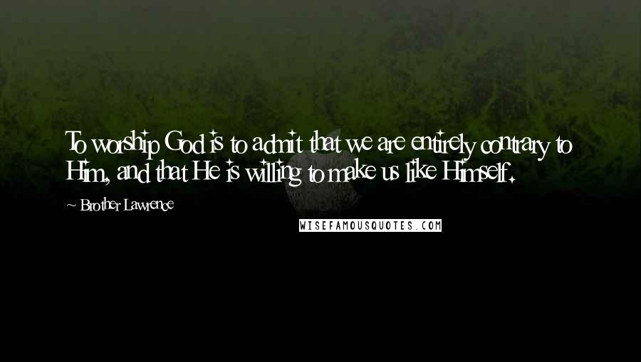 Brother Lawrence Quotes: To worship God is to admit that we are entirely contrary to Him, and that He is willing to make us like Himself.