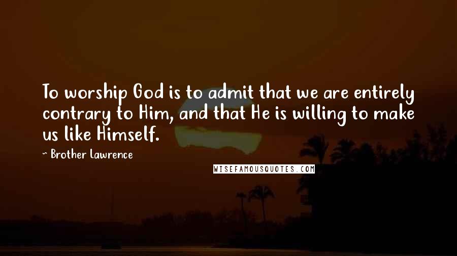 Brother Lawrence Quotes: To worship God is to admit that we are entirely contrary to Him, and that He is willing to make us like Himself.