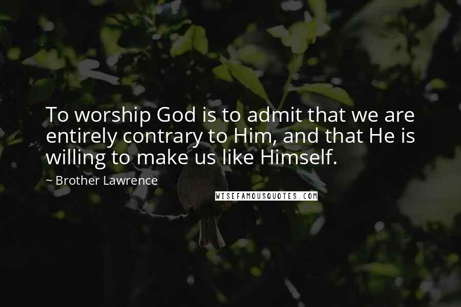 Brother Lawrence Quotes: To worship God is to admit that we are entirely contrary to Him, and that He is willing to make us like Himself.