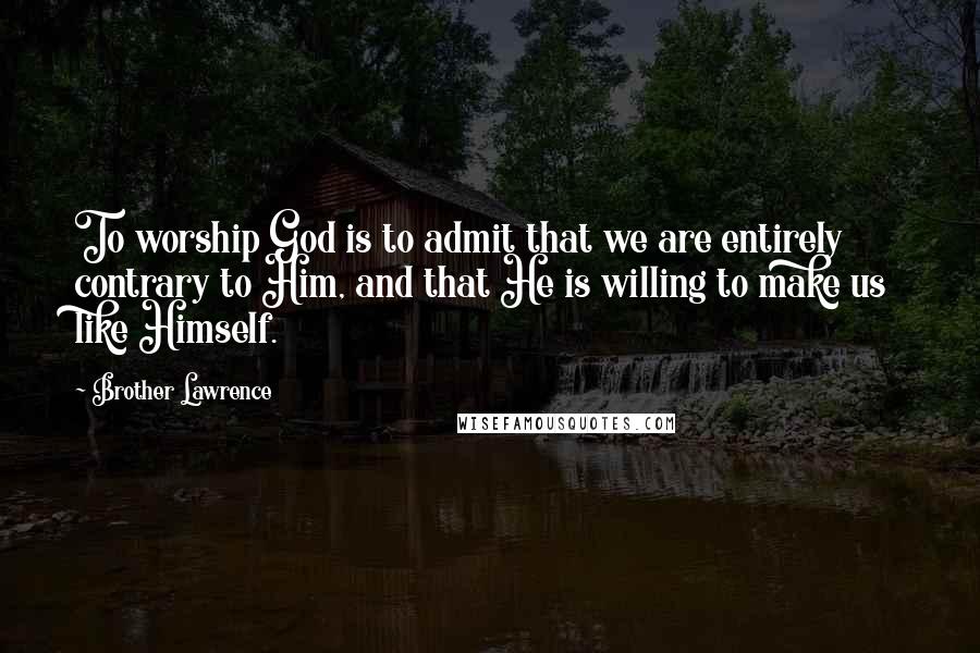 Brother Lawrence Quotes: To worship God is to admit that we are entirely contrary to Him, and that He is willing to make us like Himself.