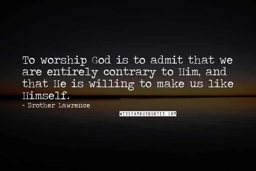 Brother Lawrence Quotes: To worship God is to admit that we are entirely contrary to Him, and that He is willing to make us like Himself.