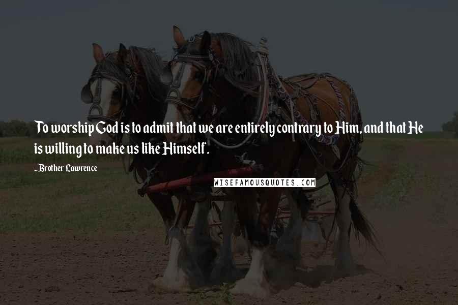 Brother Lawrence Quotes: To worship God is to admit that we are entirely contrary to Him, and that He is willing to make us like Himself.