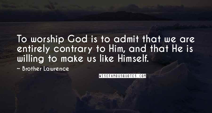 Brother Lawrence Quotes: To worship God is to admit that we are entirely contrary to Him, and that He is willing to make us like Himself.