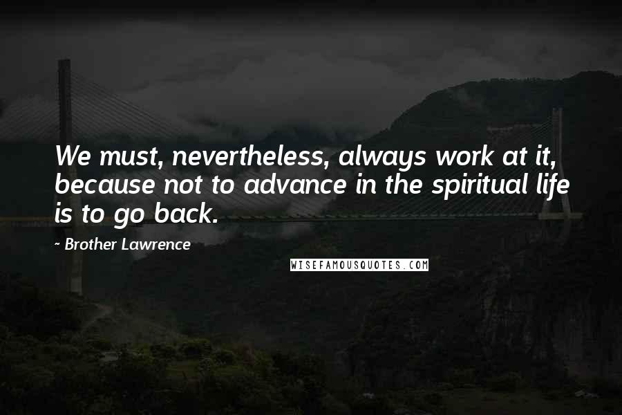 Brother Lawrence Quotes: We must, nevertheless, always work at it, because not to advance in the spiritual life is to go back.